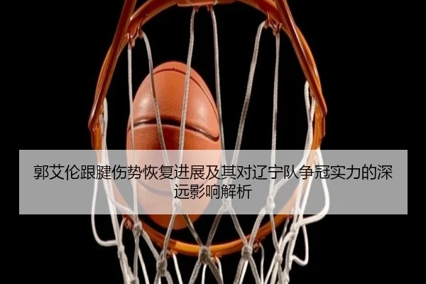 郭艾伦跟腱伤势恢复进展及其对辽宁队争冠实力的深远影响解析
